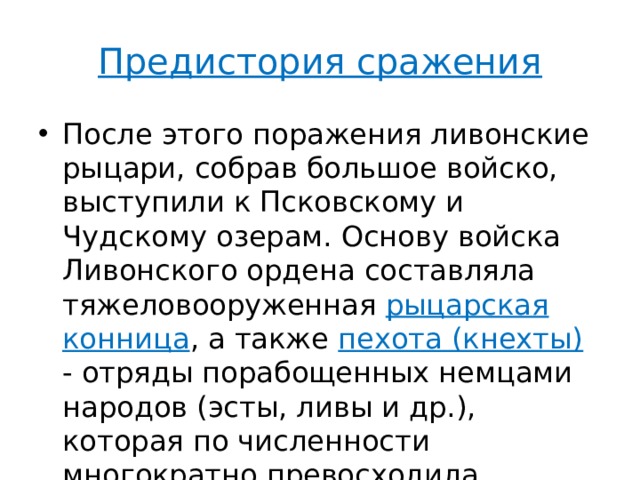 Предистория сражения После этого поражения ливонские рыцари, собрав большое войско, выступили к Псковскому и Чудскому озерам. Основу войска Ливонского ордена составляла тяжеловооруженная рыцарская конница , а также пехота (кнехты) - отряды порабощенных немцами народов (эсты, ливы и др.), которая по численности многократно превосходила рыцарей. 