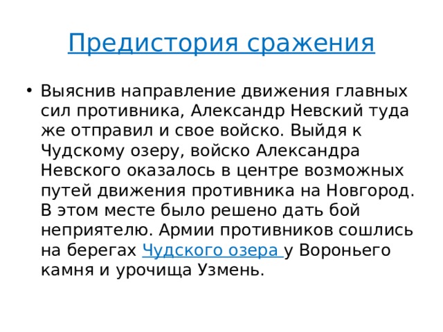 Предистория сражения Выяснив направление движения главных сил противника, Александр Невский туда же отправил и свое войско. Выйдя к Чудскому озеру, войско Александра Невского оказалось в центре возможных путей движения противника на Новгород. В этом месте было решено дать бой неприятелю. Армии противников сошлись на берегах Чудского озера у Вороньего камня и урочища Узмень. 