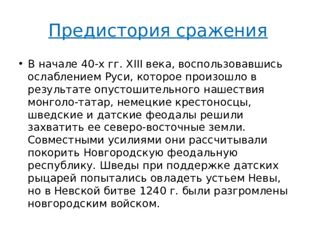 Предистория сражения В начале 40-х гг. XIII века, воспользовавшись ослаблением Руси, которое произошло в результате опустошительного нашествия монголо-татар, немецкие крестоносцы, шведские и датские феодалы решили захватить ее северо-восточные земли. Совместными усилиями они рассчитывали покорить Новгородскую феодальную республику. Шведы при поддержке датских рыцарей попытались овладеть устьем Невы, но в Невской битве 1240 г. были разгромлены новгородским войском. 