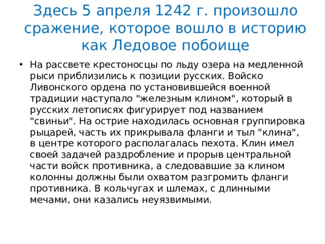 Здесь 5 апреля 1242 г. произошло сражение, которое вошло в историю как Ледовое побоище На рассвете крестоносцы по льду озера на медленной рыси приблизились к позиции русских. Войско Ливонского ордена по установившейся военной традиции наступало 
