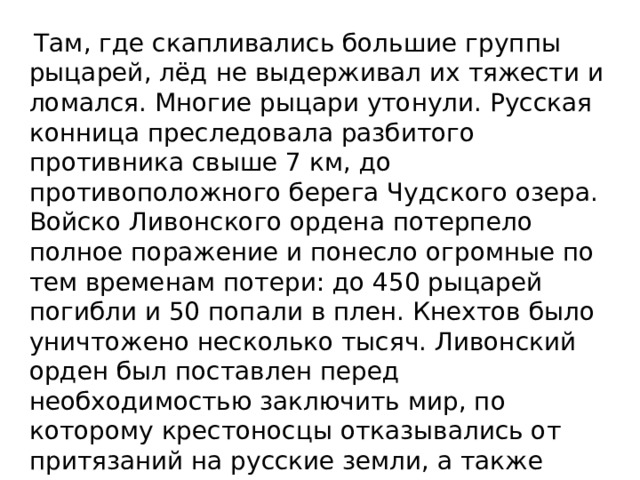  Там, где скапливались большие группы рыцарей, лёд не выдерживал их тяжести и ломался. Многие рыцари утонули. Русская конница преследовала разбитого противника свыше 7 км, до противоположного берега Чудского озера. Войско Ливонcкого ордена потерпело полное поражение и понесло огромные по тем временам потери: до 450 рыцарей погибли и 50 попали в плен. Кнехтов было уничтожено несколько тысяч. Ливонский орден был поставлен перед необходимостью заключить мир, по которому крестоносцы отказывались от притязаний на русские земли, а также отказывались от части Латгалии (область в восточной Латвии). 