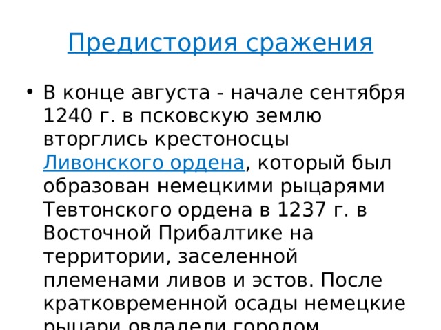 Предистория сражения В конце августа - начале сентября 1240 г. в псковскую землю вторглись крестоносцы Ливонского ордена , который был образован немецкими рыцарями Тевтонского ордена в 1237 г. в Восточной Прибалтике на территории, заселенной племенами ливов и эстов. После кратковременной осады немецкие рыцари овладели городом Изборском. 