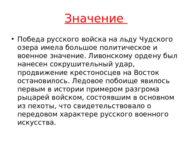 Значение Победа русского войска на льду Чудского озера имела большое политическое и военное значение. Ливонскому ордену был нанесен сокрушительный удар, продвижение крестоносцев на Восток остановилось. Ледовое побоище явилось первым в истории примером разгрома рыцарей войском, состоявшим в основном из пехоты, что свидетельствовало о передовом характере русского военного искусства. 