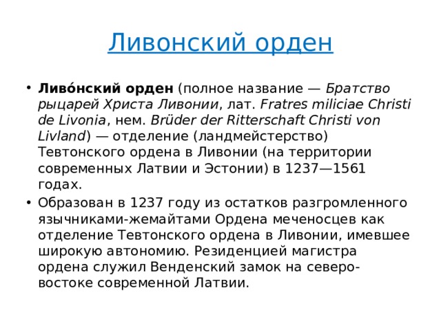 Ливонский орден Ливо́нский орден  (полное название —  Братство рыцарей Христа Ливонии , лат.  Fratres miliciae Christi de Livonia , нем.  Brüder der Ritterschaft Christi von Livland ) — отделение (ландмейстерство) Тевтонского ордена в Ливонии (на территории современных Латвии и Эстонии) в 1237—1561 годах. Образован в 1237 году из остатков разгромленного язычниками-жемайтами Ордена меченосцев как отделение Тевтонского ордена в Ливонии, имевшее широкую автономию. Резиденцией магистра ордена служил Венденский замок на северо-востоке современной Латвии. 