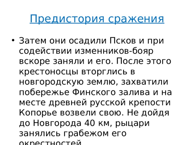 Предистория сражения Затем они осадили Псков и при содействии изменников-бояр вскоре заняли и его. После этого крестоносцы вторглись в новгородскую землю, захватили побережье Финского залива и на месте древней русской крепости Копорье возвели свою. Не дойдя до Новгорода 40 км, рыцари занялись грабежом его окрестностей. 