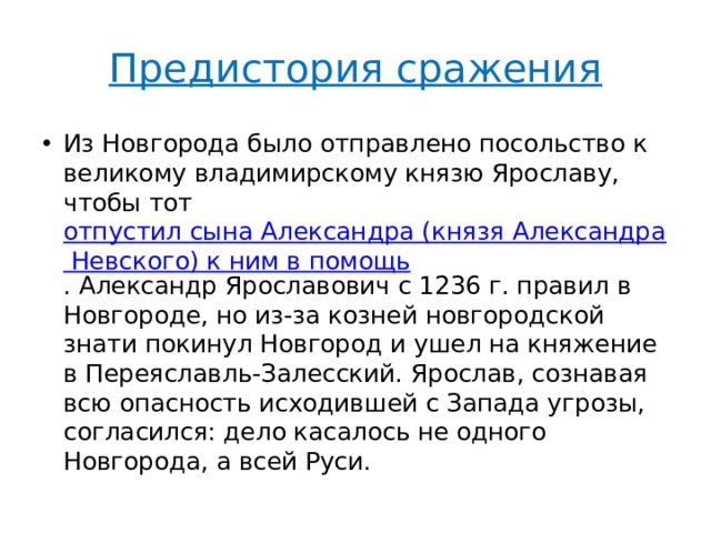 Предистория сражения Из Новгорода было отправлено посольство к великому владимирскому князю Ярославу, чтобы тот  отпустил сына Александра (князя Александра Невского) к ним в помощь . Александр Ярославович с 1236 г. правил в Новгороде, но из-за козней новгородской знати покинул Новгород и ушел на княжение в Переяславль-Залесский. Ярослав, сознавая всю опасность исходившей с Запада угрозы, согласился: дело касалось не одного Новгорода, а всей Руси. 