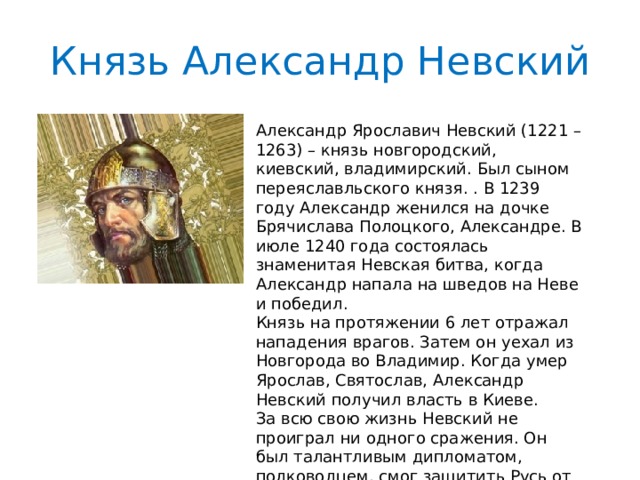 Князь Александр Невский Александр Ярославич Невский (1221 – 1263) – князь новгородский, киевский, владимирский. Был сыном переяславльского князя. . В 1239 году Александр женился на дочке Брячислава Полоцкого, Александре. В июле 1240 года состоялась знаменитая Невская битва, когда Александр напала на шведов на Неве и победил. Князь на протяжении 6 лет отражал нападения врагов. Затем он уехал из Новгорода во Владимир. Когда умер Ярослав, Святослав, Александр Невский получил власть в Киеве. За всю свою жизнь Невский не проиграл ни одного сражения. Он был талантливым дипломатом, полководцем, смог защитить Русь от многих врагов, а также предотвратить походы монголо-татар. 