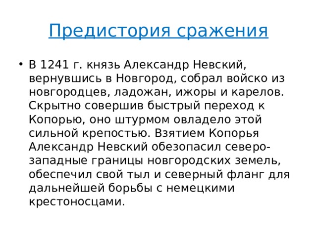 Предистория сражения В 1241 г. князь Александр Невский, вернувшись в Новгород, собрал войско из новгородцев, ладожан, ижоры и карелов. Скрытно совершив быстрый переход к Копорью, оно штурмом овладело этой сильной крепостью. Взятием Копорья Александр Невский обезопасил северо-западные границы новгородских земель, обеспечил свой тыл и северный фланг для дальнейшей борьбы с немецкими крестоносцами. 