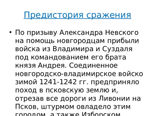 Предистория сражения По призыву Александра Невского на помощь новгородцам прибыли войска из Владимира и Суздаля под командованием его брата князя Андрея. Соединенное новгородско-владимирское войско зимой 1241-1242 гг. предприняло поход в псковскую землю и, отрезав все дороги из Ливонии на Псков, штурмом овладело этим городом, а также Изборском. 
