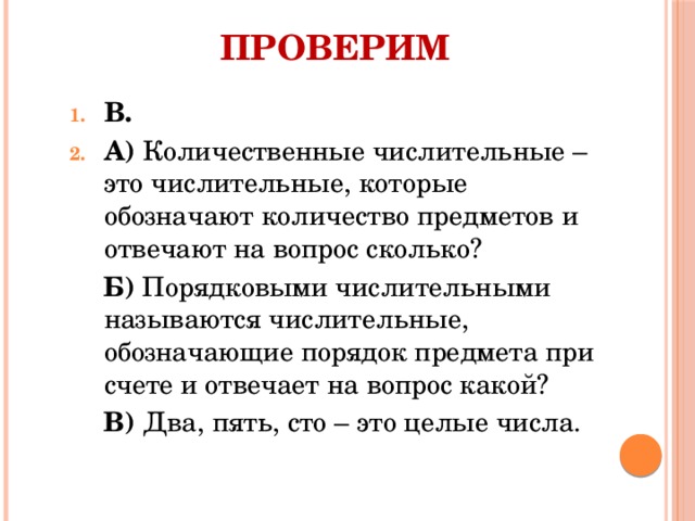 Проверим В. А) Количественные числительные – это числительные, которые обозначают количество предметов и отвечают на вопрос сколько? Б) Порядковыми числительными называются числительные, обозначающие порядок предмета при счете и отвечает на вопрос какой? В) Два, пять, сто – это целые числа. 