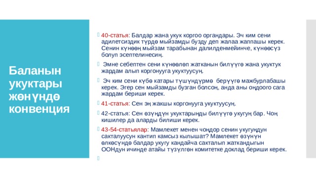 40-статья : Балдар жана укук коргоо органдары. Эч ким сени адилетсиздик түрдө мыйзамды бузду деп жалаа жаппашы керек. Сенин күнөөң мыйзам тарабынан далилденмейинче, күнөөсүз болуп эсептелинесиң.  Эмне себептен сени күнөөлөп жатканын билүүгө жана укуктук жардам алып коргонууга укуктуусуң.  Эч ким сени күбө катары түшүндүрмө берүүгө мажбурлабашы керек. Эгер сен мыйзамды бузган болсоң, анда аны оңдоого сага жардам бериши керек. 41-статья: Сен эң жакшы коргонууга укуктуусуң. 42-статья: Сен өзүңдүн укуктарыңды билүүгө укугуң бар. Чоң кишилер да аларды билиши керек. 43-54-статьялар : Мамлекет менен чоңдор сенин укугуңдун сакталуусун кантип камсыз кылышат? Мамлекет өзүнүн өлкөсүндө балдар укугу кандайча сакталып жаткандыгын ООНдун ичинде атайы түзүлгөн комитетке доклад бериши керек.   Баланын укуктары жөнүндө конвенция 