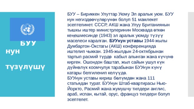 БУУ – Бириккен Улуттар Уюму Эл аралык уюм. БУУ нун негиздөөчүлөрүнөн болуп 51 мамлекет эсептелинет. СССР, АКШ жана Улуу Британиянын тышкы иштер министрлеринин Москвада өткөн кеңешмесинде (1943) эл аралык уюмду түзүү маселеси каралган. БУУнун уставы 1944-жылы Думбартон-Окстагы (АКШ) конференцияда иштелип чыккан. 1945-жылдын 24-октябрынан тартып расмий түрдө кабыл алынган жана күчүнө кирген. Ошондон баштап, жыл сайын ушул күн дүйнөлүк коомчулук тарабынан БУУнун күнү катары белгиленип келүүдө. БУУнун уставы кириш бөлүмдөн жана 111 статьядан турат. БУУнун Штаб-квартирасы Нью-Йоркто, Расмий жана жумушчу тилдери англис, араб, испан, кытай, орус, француз тилдери болуп эсептелет.  БУУ нун  түзүлүшү 
