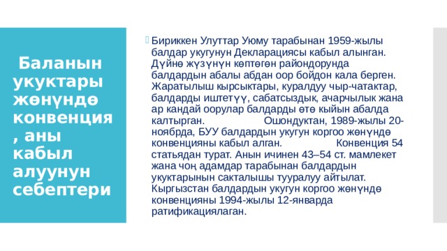 Бириккен Улуттар Уюму тарабынан 1959-жылы балдар укугунун Декларациясы кабыл алынган. Дүйнө жүзүнүн көптөгөн райондорунда балдардын абалы абдан оор бойдон кала берген. Жаратылыш кырсыктары, куралдуу чыр-чатактар, балдарды иштетүү, сабатсыздык, ачарчылык жана ар кандай оорулар балдарды өтө кыйын абалда калтырган. Ошондуктан, 1989-жылы 20-ноябрда, БУУ балдардын укугун коргоо жөнүндө конвенцияны кабыл алган.  Конвенция 54 статьядан турат. Анын ичинен 43–54 ст. мамлекет жана чоң адамдар тарабынан балдардын укуктарынын сакталышы тууралуу айтылат. Кыргызстан балдардын укугун коргоо жөнүндө конвенцияны 1994-жылы 12-январда ратификациялаган.  Баланын укуктары жөнүндө конвенция, аны кабыл алуунун себептери 