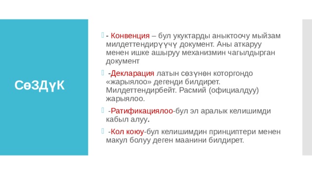 -  Конвенция – бул укуктарды аныктоочу мыйзам милдеттендирүүчү документ. Аны аткаруу менен ишке ашыруу механизмин чагылдырган документ  - Декларация латын сөзүнөн которгондо «жарыялоо» дегенди билдирет. Милдеттендирбейт. Расмий (официалдуу) жарыялоо.  - Ратификациялоо -бул эл аралык келишимди кабыл алуу .  - Кол коюу -бул келишимдин принциптери менен макул болуу деген маанини билдирет.    СөЗДүК 
