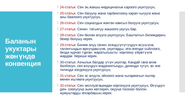 Баланын укуктары жөнүндө конвенция 24-статья : Сен эң жакшы медициналык кароого укуктуусуң. 25-статья : Сен багууну жана тарбиялоону карап чыгууга жана аны баалоого укуктуусуң. 26-статья : Сен социалдык жактан камсыз болууга укуктуусуң. 27-статья : Сенин татыктуу жашоого укугуң бар. 28-статья : Сен билим алууга укуктуусуң. Башталгыч билимдериң бекер болушу керек. 29-стать я: Билим алуу сенин зээндүүлүгүңдүн өсүшүнө, талантыңдын өркүндөшүнө, укуктарды, ата-энеңди сыйлоого, бизди курчап турган жаратылышты коргоону үйрөтүүгө жардам бериши керек. 30-статья: Азчылык балдар үчүн укуктар. Кандай гана өлкө болбосун, сен өзүңдүн маданиятыңды, диниңди тутуп, өз эне тилиңди колдонууга укуктуусуң. 31-статья : Сен эс алууга, ойноого жана чыгармачыл иштер менен иштөөгө укуктуусуң. 32-статья : Сен эксплуатациядан коргонууга укуктуусуң. Өзүңдүн ден- соолугуңа зыян келтирип, окууңа тоскоол болгон жумуштарды аткарбашың керек. 