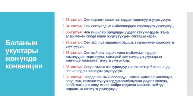 33-статья : Сен наркотикалык заттардан коргонууга укуктуусуң. 34-статья : Сен сексуалдык кыйноолордон коргонууга укуктуусуң. 35-статья : Чоң кишилер балдарды уурдап кетүүлөрдөн жана алар менен соода ишин жүргүзүүдөн сакташы керек. 36-статья : Сен эксплуатациянын бардык түрлөрүнөн корголууга укуктуусуң. 37-статья : Сен кыйноолордон жана мыйзмсыз түрдөн камалуудан коргонууга, ошондой эле өзүңдүн укуктарың жөнүндө маалымат алууга укугуң бар. 38-статья : Согуш чыкса же куралдуу конфликттер болсо, анда сен алардан коголууга укуктуусуң. 39-статья : Эгерде сен кыйноолордун, жаман мамиле жасоонун, согуштун, кемсинтүүнүн зордук-зомбулугуна учурап калсаң, реабилитация жолу менен кайра кадимки жашоого кайтуу жардамын көрүүгө укуктуусуң. Баланын укуктары жөнүндө конвенция 