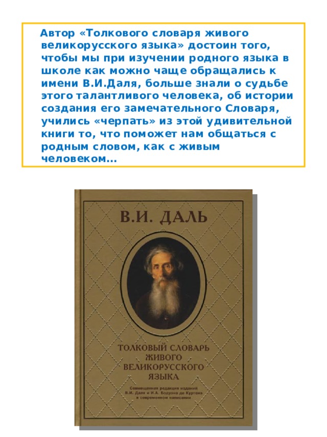  Автор «Толкового словаря живого великорусского языка» достоин того, чтобы мы при изучении родного языка в школе как можно чаще обращались к имени В.И.Даля, больше знали о судьбе этого талантливого человека, об истории создания его замечательного Словаря, учились «черпать» из этой удивительной книги то, что поможет нам общаться с родным словом, как с живым человеком… 
