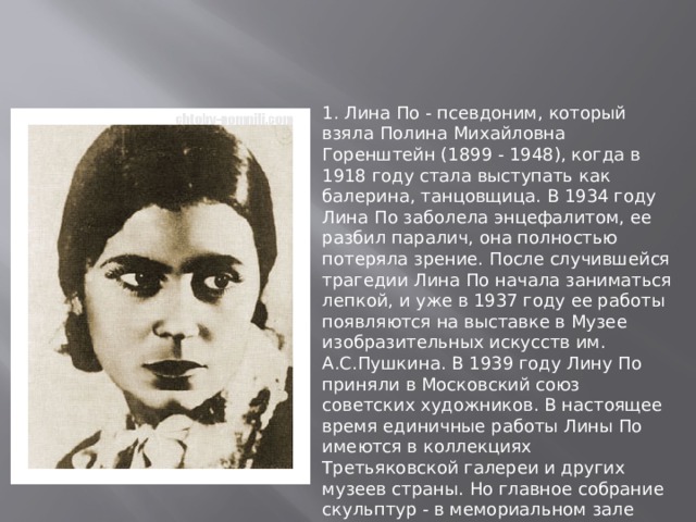 1. Лина По - псевдоним, который взяла Полина Михайловна Горенштейн (1899 ‑ 1948), когда в 1918 году стала выступать как балерина, танцовщица. В 1934 году Лина По заболела энцефалитом, ее разбил паралич, она полностью потеряла зрение. После случившейся трагедии Лина По начала заниматься лепкой, и уже в 1937 году ее работы появляются на выставке в Музее изобразительных искусств им. А.С.Пушкина. В 1939 году Лину По приняли в Московский союз советских художников. В настоящее время единичные работы Лины По имеются в коллекциях Третьяковской галереи и других музеев страны. Но главное собрание скульптур - в мемориальном зале Лины По, открытом в музее Всероссийского общества слепых.   