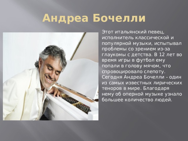 Андреа Бочелли Этот итальянский певец, исполнитель классической и популярной музыки, испытывал проблемы со зрением из-за глаукомы с детства. В 12 лет во время игры в футбол ему попали в голову мячом, что спровоцировало слепоту. Сегодня Андреа Бочелли - один из самых известных лирических теноров в мире. Благодаря нему об оперной музыке узнало большее количество людей.  