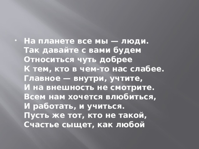 На планете все мы — люди.  Так давайте с вами будем  Относиться чуть добрее  К тем, кто в чем-то нас слабее.  Главное — внутри, учтите,  И на внешность не смотрите.  Всем нам хочется влюбиться,  И работать, и учиться.  Пусть же тот, кто не такой,  Счастье сыщет, как любой 