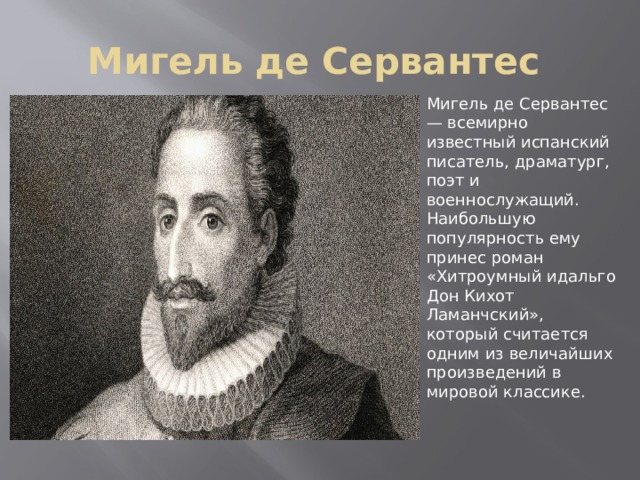 Мигель де Сервантес Мигель де Сервантес — всемирно известный испанский писатель, драматург, поэт и военнослужащий. Наибольшую популярность ему принес роман «Хитроумный идальго Дон Кихот Ламанчский», который считается одним из величайших произведений в мировой классике. 