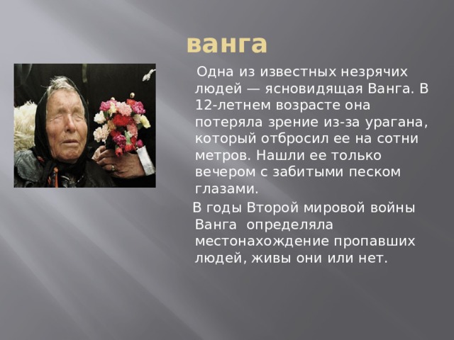 ванга  Одна из известных незрячих людей — ясновидящая Ванга. В 12-летнем возрасте она потеряла зрение из-за урагана, который отбросил ее на сотни метров. Нашли ее только вечером с забитыми песком глазами.  В годы Второй мировой войны Ванга определяла местонахождение пропавших людей, живы они или нет. 