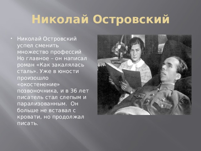 Николай Островский Николай Островский успел сменить множество профессий Но главное – он написал роман «Как закалялась сталь». Уже в юности произошло «окостенение» позвоночника, и в 36 лет писатель стал слепым и парализованным. Он больше не вставал с кровати, но продолжал писать. 