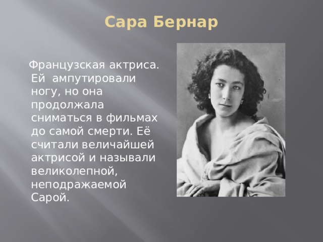 Сара Бернар    Французская актриса. Ей ампутировали ногу, но она продолжала сниматься в фильмах до самой смерти. Её считали величайшей актрисой и называли великолепной, неподражаемой Сарой. 
