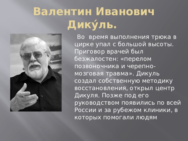 Валентин Иванович Дику́ль.  Во время выполнения трюка в цирке упал с большой высоты. Приговор врачей был безжалостен: «перелом позвоночника и черепно-мозговая травма». Дикуль создал собственную методику восстановления, открыл центр Дикуля. Позже под его руководством появились по всей России и за рубежом клиники, в которых помогали людям 