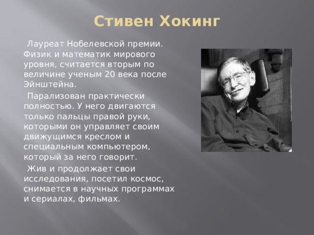 Стивен Хокинг    Лауреат Нобелевской премии. Физик и математик мирового уровня, считается вторым по величине ученым 20 века после Эйнштейна.  Парализован практически полностью. У него двигаются только пальцы правой руки, которыми он управляет своим движущимся креслом и специальным компьютером, который за него говорит.  Жив и продолжает свои исследования, посетил космос, снимается в научных программах и сериалах, фильмах. 