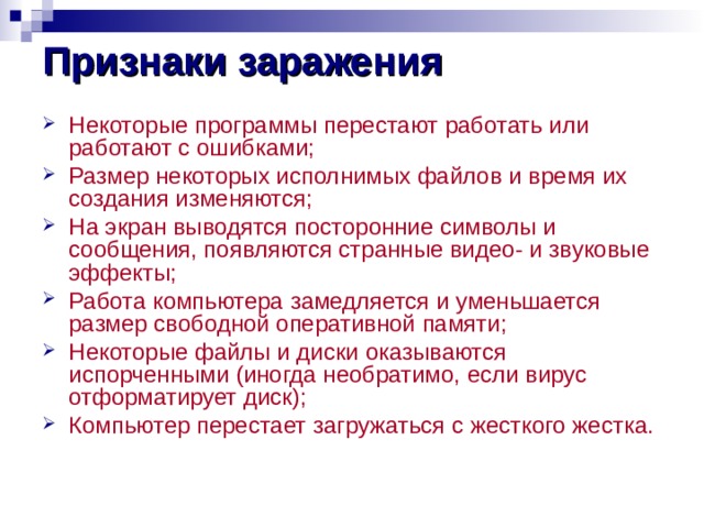 Признаки заражения Некоторые программы перестают работать или работают с ошибками; Размер некоторых исполнимых файлов и время их создания изменяются; На экран выводятся посторонние символы и сообщения, появляются странные видео- и звуковые эффекты; Работа компьютера замедляется и уменьшается размер свободной оперативной памяти; Некоторые файлы и диски оказываются испорченными (иногда необратимо, если вирус отформатирует диск); Компьютер перестает загружаться с жесткого жестка.   