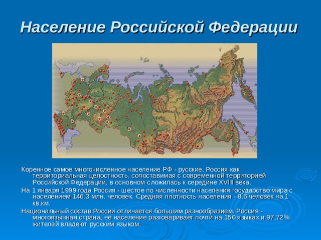 Население Российской Федерации  Коренное самое многочисленное население РФ - русские. Россия как территориальная целостность, сопоставимая с современной территорией Российской Федерации, в основном сложилась к середине XVIII века. На 1 января 1999 года Россия - шестое по численности населения государство мира с населением 146,3 млн. человек. Средняя плотность населения - 8,6 человек на 1 кв.км. Национальный состав России отличается большим разнообразием. Россия - многоязычная страна, её население разговаривает почти на 150 языках и 97,72% жителей владеют русским языком. 