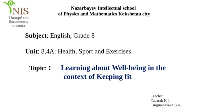 Nazarbayev Intellectual school of Physics and Mathematics Kokshetau city Subject : English, Grade 8 Unit : 8.4A: Health, Sport and Exercises Topic : :  Learning about Well-being in the context of Keeping fit Teacher: Tabarak N. I. Turgumbayeva B.K. 