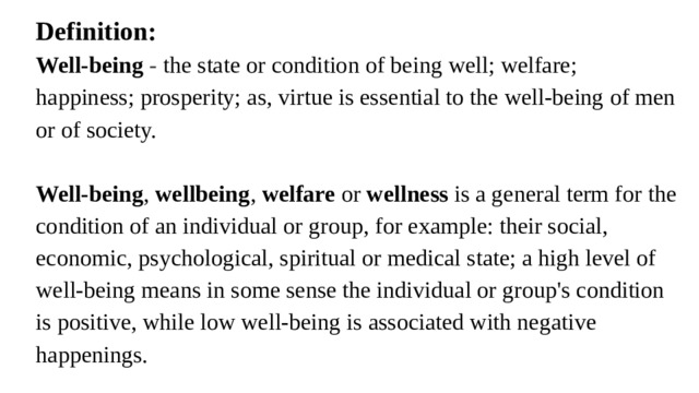 Definition: Well-being - the state or condition of being well; welfare; happiness; prosperity; as, virtue is essential to the well-being of men or of society.   Well-being ,  wellbeing ,  welfare  or  wellness  is a general term for the condition of an individual or group, for example: their social, economic, psychological, spiritual or medical state; a high level of well-being means in some sense the individual or group's condition is positive, while low well-being is associated with negative happenings.    