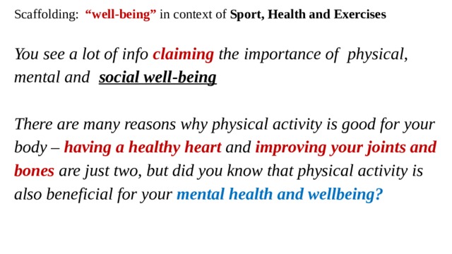 Scaffolding: “well-being” in context of Sport, Health and Exercises   You see a lot of info claiming the importance of physical, mental and   social well-being     There are many reasons why physical activity is good for your body – having a healthy heart  and improving your joints and bones are just two, but did you know that physical activity is also beneficial for your mental health and wellbeing?   