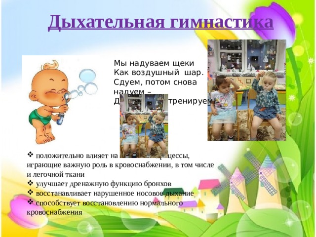 Дыхательная гимнастика Мы надуваем щеки Как воздушный шар. Сдуем, потом снова надуем – Дыхание мы тренируем!  положительно влияет на обменные процессы, играющие важную роль в кровоснабжении, в том числе и легочной ткани  улучшает дренажную функцию бронхов  восстанавливает нарушенное носовое дыхание  способствует восстановлению нормального кровоснабжения 
