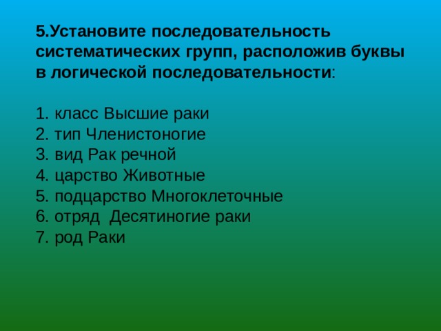 5.Установите последовательность систематических групп, расположив буквы в логической последовательности :  класс Высшие раки  тип Членистоногие  вид Рак речной  царство Животные  подцарство Многоклеточные  отряд Десятиногие раки  род Раки 