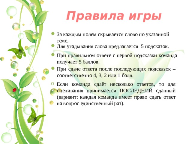 Правила игры За каждым полем скрывается слово по указанной теме. Для угадывания слова предлагается 5 подсказок. При правильном ответе с первой подсказки команда получает 5 баллов. При сдаче ответа после последующих подсказок – соответственно 4, 3, 2 или 1 балл. Если команда сдаёт несколько ответов, то для оценивания принимается ПОСЛЕДНИЙ сданный (вариант: каждая команда имеет право сдать ответ на вопрос единственный раз). 