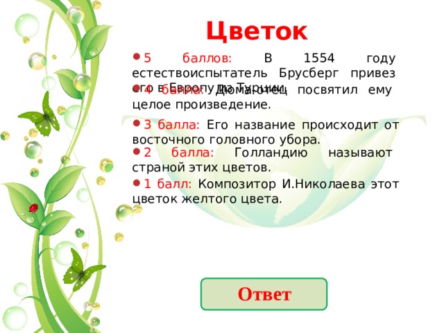 Цветок 5 баллов: В 1554 году естествоиспытатель Брусберг привез его в Европу из Турции. 4 балла: Дюма-отец посвятил ему целое произведение. 3 балла: Его название происходит от восточного головного убора. 2 балла: Голландию называют страной этих цветов. 1 балл: Композитор И.Николаева этот цветок желтого цвета. Ответ 