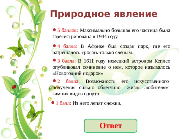 Природное явление 5 баллов: Максимально большая его частица была зарегистрирована в 1944 году. 4 балла: В Африке был создан парк, где его разрешалось трогать только слепым. 3 балла: В 1611 году немецкий астроном Кеплео опубликовал сочинение о нем, которое называлось «Новогодний подарок» 2 балла: Возможность его искусственного получения сильно облегчило жизнь любителям зимних видов спорта. 1 балл: Из него лепят снежки. Ответ 