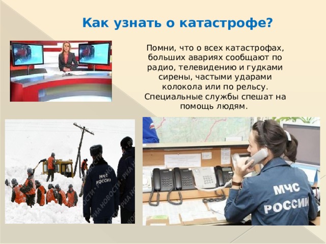Как узнать о катастрофе? Помни, что о всех катастрофах, больших авариях сообщают по радио, телевидению и гудками сирены, частыми ударами колокола или по рельсу. Специальные службы спешат на помощь людям.  