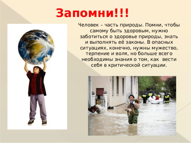 Запомни!!! Человек – часть природы. Помни, чтобы самому быть здоровым, нужно заботиться о здоровье природы, знать и выполнять её законы. В опасных ситуациях, конечно, нужны мужество, терпение и воля, но больше всего необходимы знания о том, как вести себя в критической ситуации.  