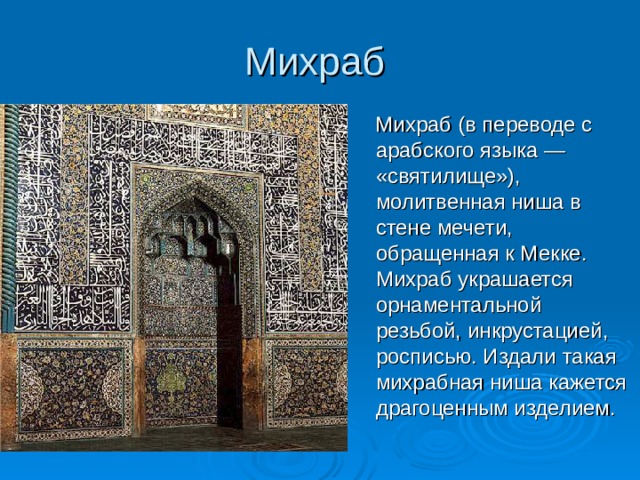 Михраб  Михраб (в переводе с арабского языка — «святилище»), молитвенная ниша в стене мечети, обращенная к Мекке. Михраб украшается орнаментальной резьбой, инкрустацией, росписью. Издали такая михрабная ниша кажется драгоценным изделием. 