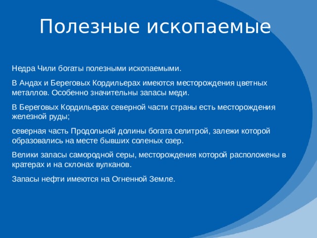 Полезные ископаемые Недра Чили богаты полезными ископаемыми. В Андах и Береговых Кордильерах имеются месторождения цветных металлов. Особенно значительны запасы меди. В Береговых Кордильерах северной части страны есть месторождения железной руды; северная часть Продольной долины богата селитрой, залежи которой образовались на месте бывших соленых озер. Велики запасы самородной серы, месторождения которой расположены в кратерах и на склонах вулканов. Запасы нефти имеются на Огненной Земле. 
