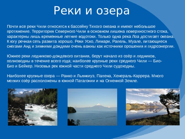 Реки и озера Почти все реки Чили относятся к бассейну Тихого океана и имеют небольшое протяжение. Территория Северного Чили в основном лишена поверхностного стока, характерны лишь временные летние водотоки. Только одна река Лоа достигает океана. К югу речная сеть развита хорошо. Реки Уско, Лимари, Рапель, Муале, питающиеся снегами Анд и зимними дождями очень важны как источники орошения и гидроэнергии. Южнее реки ледниково-дождевого питания, берут начало из озёр и ледников, полноводны в течение всего года; наиболее крупные реки среднего Чили — Био-Био и Бейкер. Низовья рек южной части среднего Чили судоходны. Наиболее крупные озера — Ранко и Льянкиуэ, Палена, Хенераль-Каррера. Много мелких озёр расположены в южной Патагонии и на Огненной Земле. 