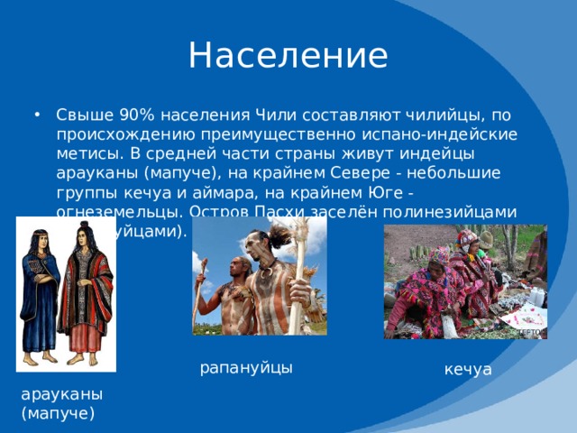 Население Свыше 90% населения Чили составляют чилийцы, по происхождению преимущественно испано-индейские метисы. В средней части страны живут индейцы арауканы (мапуче), на крайнем Севере - небольшие группы кечуа и аймара, на крайнем Юге - огнеземельцы. Остров Пасхи заселён полинезийцами (рапануйцами). рапануйцы кечуа арауканы (мапуче) 