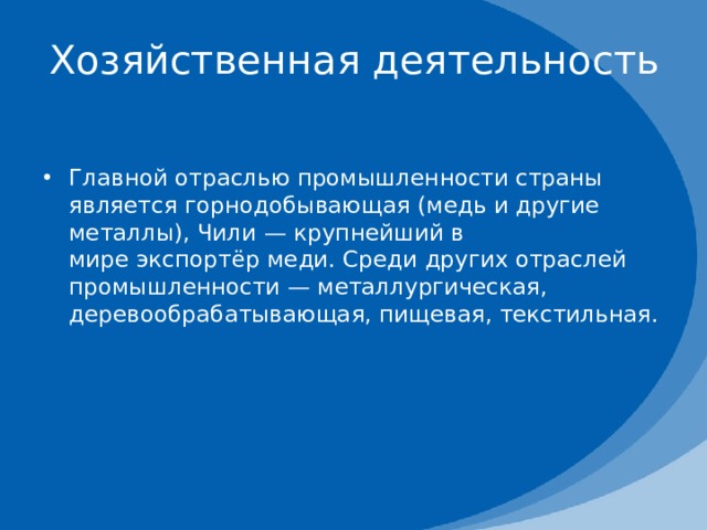 Хозяйственная деятельность   Главной отраслью промышленности страны является горнодобывающая (медь и другие металлы), Чили — крупнейший в мире экспортёр меди. Среди других отраслей промышленности — металлургическая, деревообрабатывающая, пищевая, текстильная. 