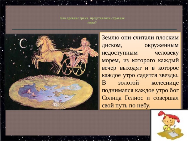   Как древние греки представляли строение  мира? Землю они считали плоским диском, окруженным недоступным человеку морем, из которого каждый вечер выходят и в которое каждое утро садятся звезды. В золотой колеснице поднимался каждое утро бог Солнца Гелиос и совершал свой путь по небу. 