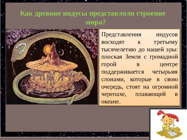   Как древние индусы представляли строение мира? Представления индусов восходят к третьему тысячелетию до нашей эры: плоская Земля с громадной горой в центре поддерживается четырьмя слонами, которые в свою очередь, стоят на огромной черепахе, плавающей в океане. 