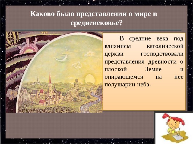 Каково было представлении о мире в средневековье? В средние века под влиянием католической церкви господствовали представления древности о плоской Земле и опирающемся на нее полушарии неба. 
